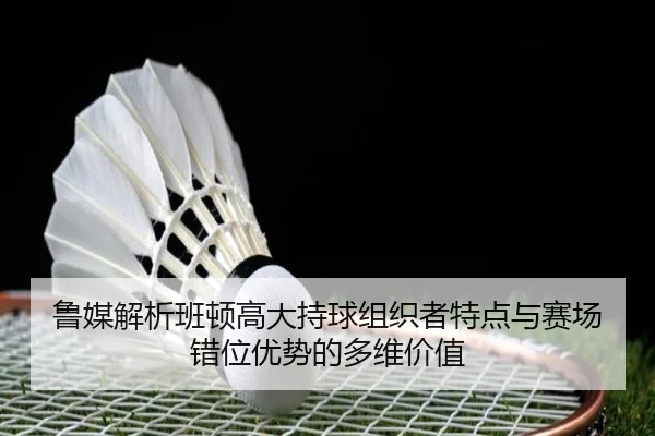 鲁媒解析班顿高大持球组织者特点与赛场错位优势的多维价值